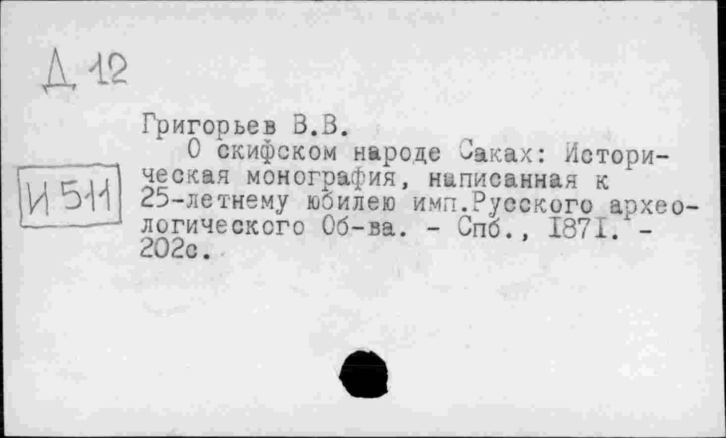 ﻿изд
Григорьев В.В.
О скифском народе Саках: Историческая монография, написанная к 25-летнему юбилею ими.Русского археологического Об-ва. - Спб., 1871. -2О2с.